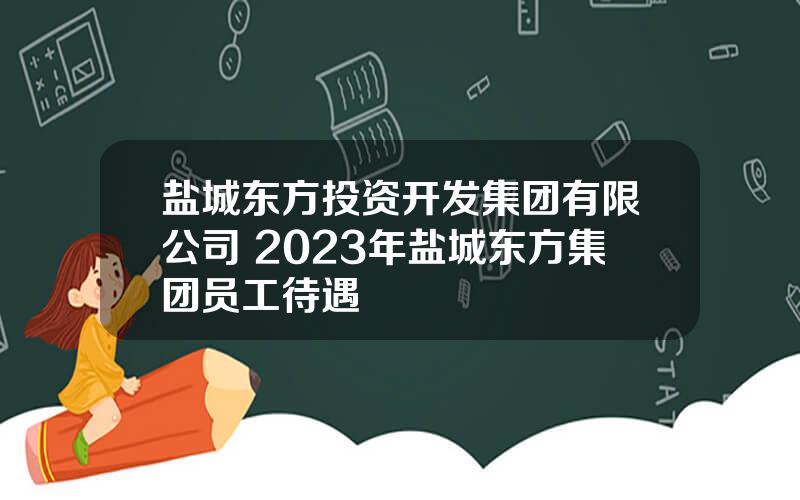 盐城东方投资开发集团有限公司 2023年盐城东方集团员工待遇